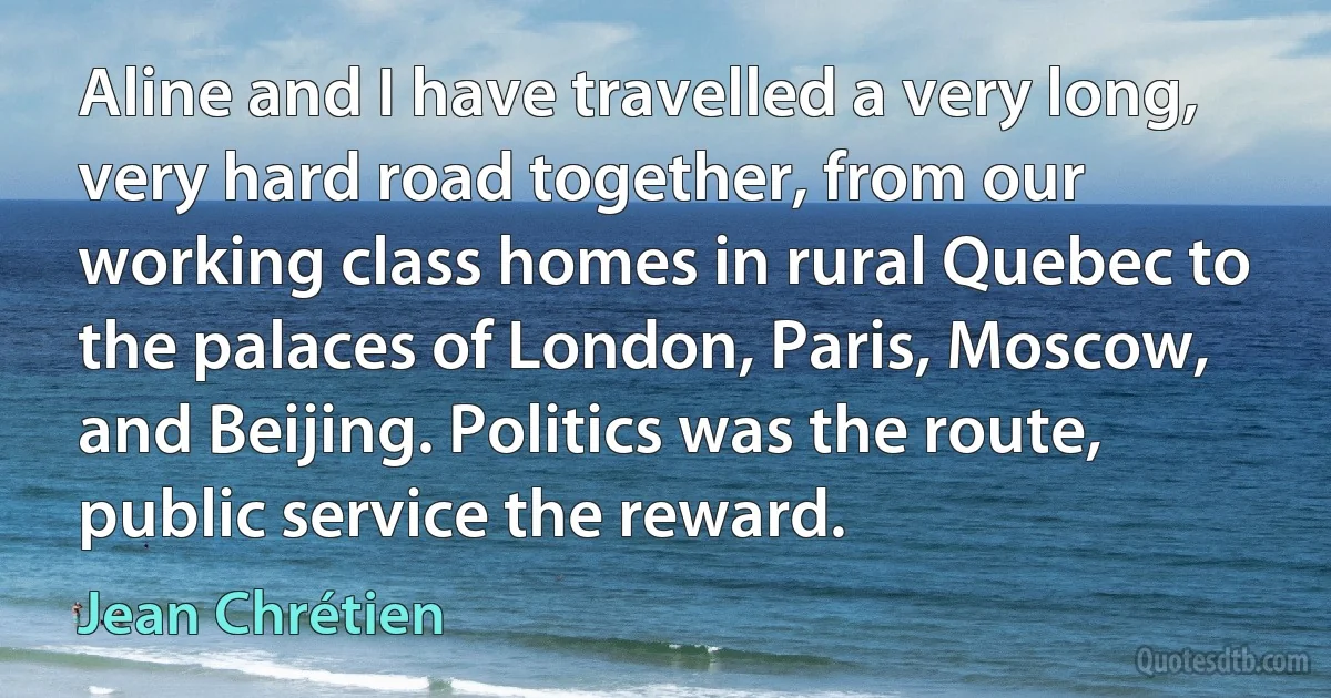 Aline and I have travelled a very long, very hard road together, from our working class homes in rural Quebec to the palaces of London, Paris, Moscow, and Beijing. Politics was the route, public service the reward. (Jean Chrétien)