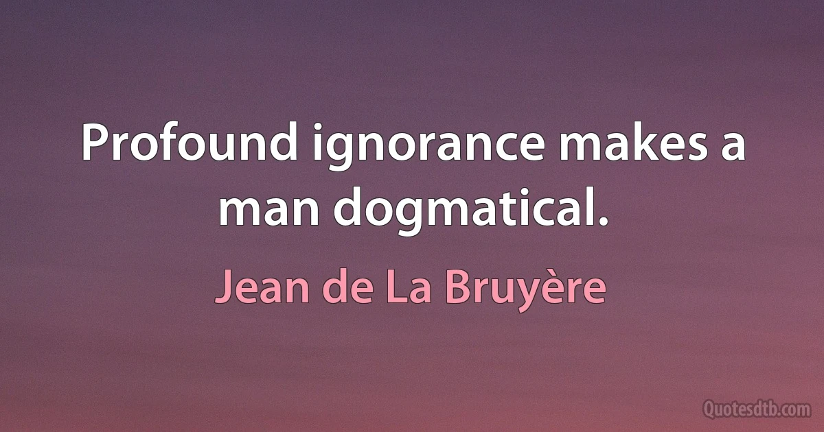 Profound ignorance makes a man dogmatical. (Jean de La Bruyère)