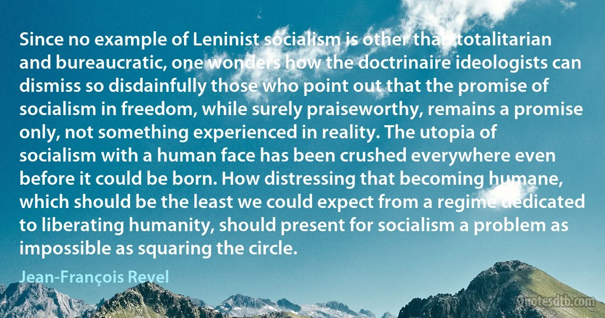 Since no example of Leninist socialism is other than totalitarian and bureaucratic, one wonders how the doctrinaire ideologists can dismiss so disdainfully those who point out that the promise of socialism in freedom, while surely praiseworthy, remains a promise only, not something experienced in reality. The utopia of socialism with a human face has been crushed everywhere even before it could be born. How distressing that becoming humane, which should be the least we could expect from a regime dedicated to liberating humanity, should present for socialism a problem as impossible as squaring the circle. (Jean-François Revel)