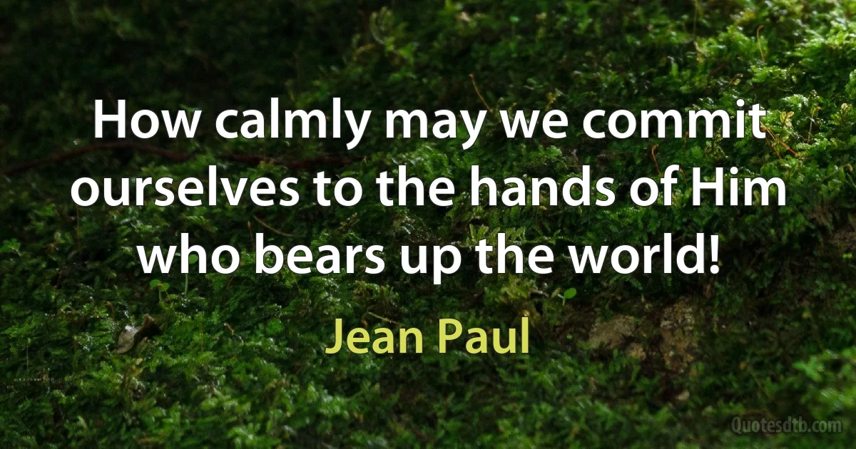 How calmly may we commit ourselves to the hands of Him who bears up the world! (Jean Paul)