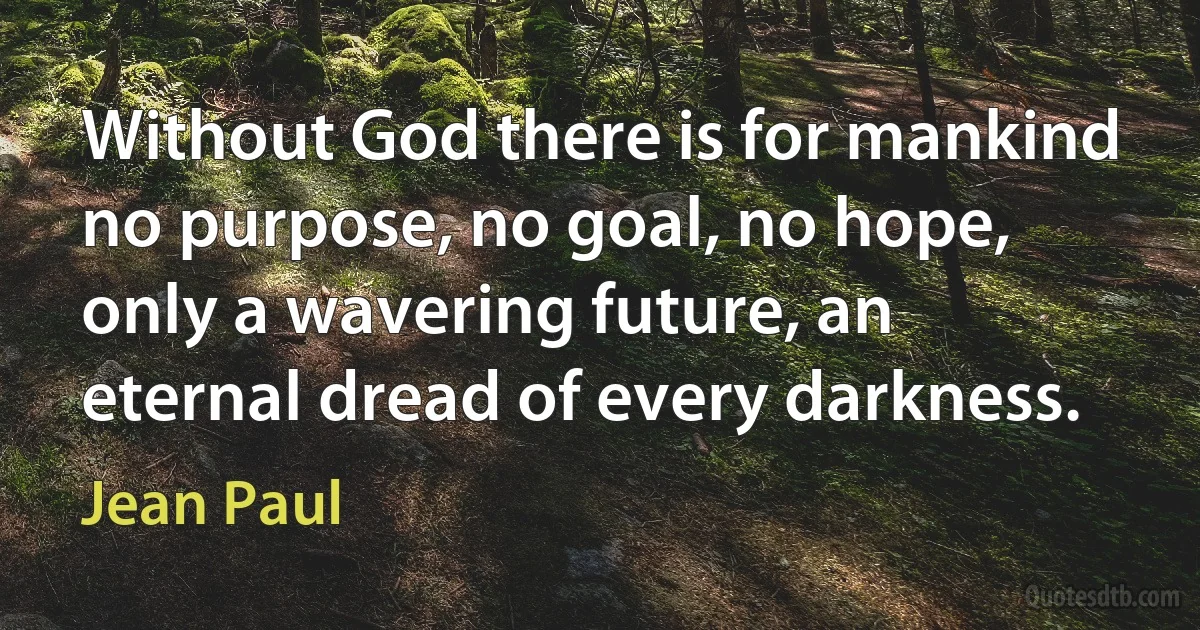 Without God there is for mankind no purpose, no goal, no hope, only a wavering future, an eternal dread of every darkness. (Jean Paul)