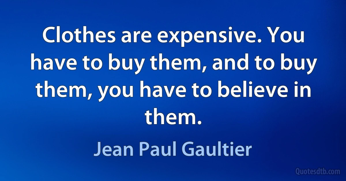 Clothes are expensive. You have to buy them, and to buy them, you have to believe in them. (Jean Paul Gaultier)