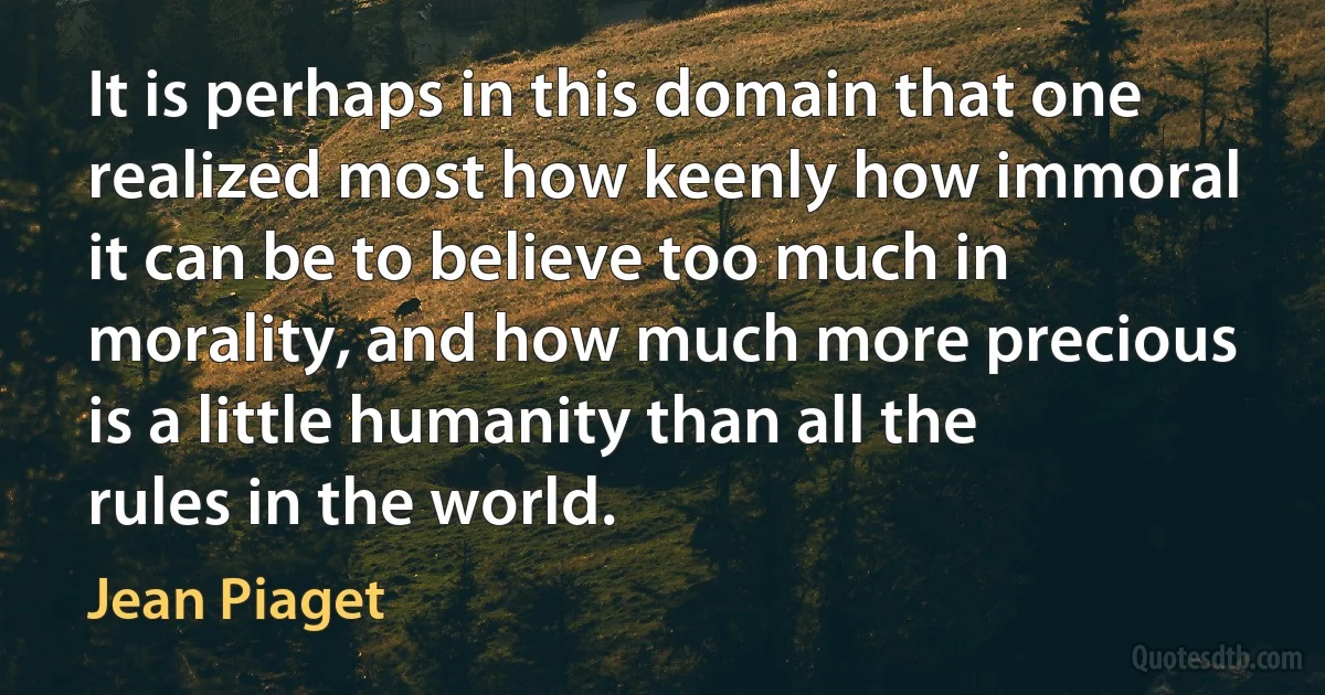 It is perhaps in this domain that one realized most how keenly how immoral it can be to believe too much in morality, and how much more precious is a little humanity than all the rules in the world. (Jean Piaget)