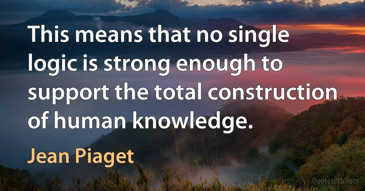 This means that no single logic is strong enough to support the total construction of human knowledge. (Jean Piaget)