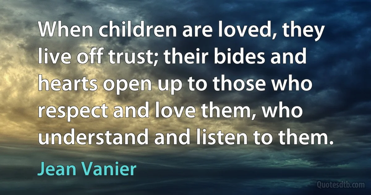 When children are loved, they live off trust; their bides and hearts open up to those who respect and love them, who understand and listen to them. (Jean Vanier)