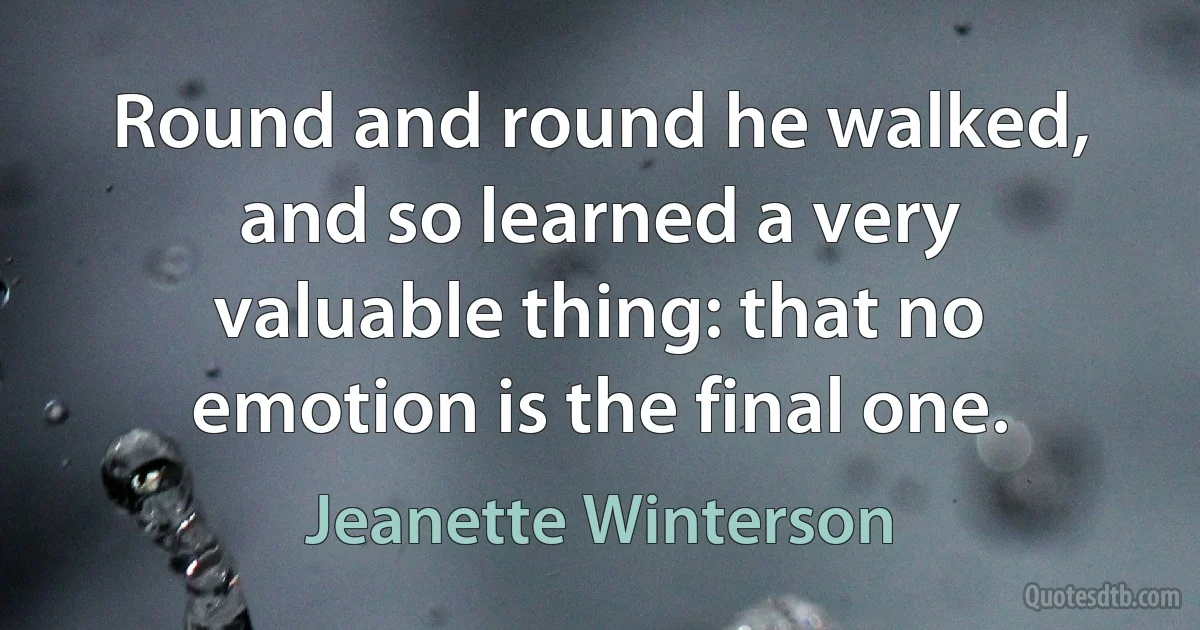 Round and round he walked, and so learned a very valuable thing: that no emotion is the final one. (Jeanette Winterson)