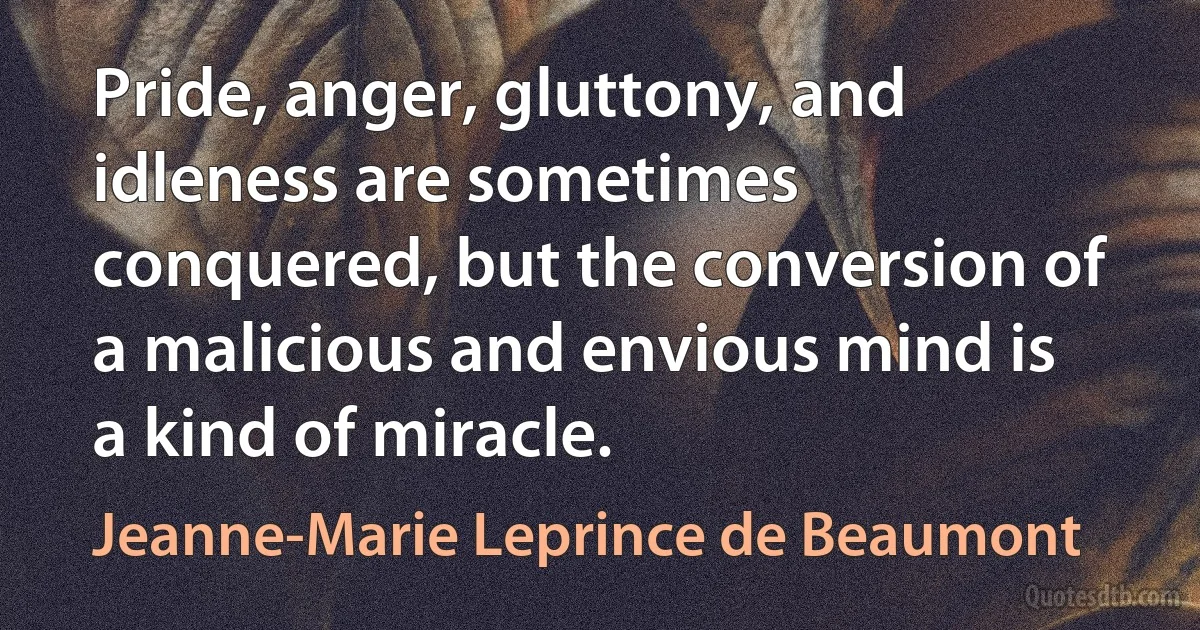 Pride, anger, gluttony, and idleness are sometimes conquered, but the conversion of a malicious and envious mind is a kind of miracle. (Jeanne-Marie Leprince de Beaumont)