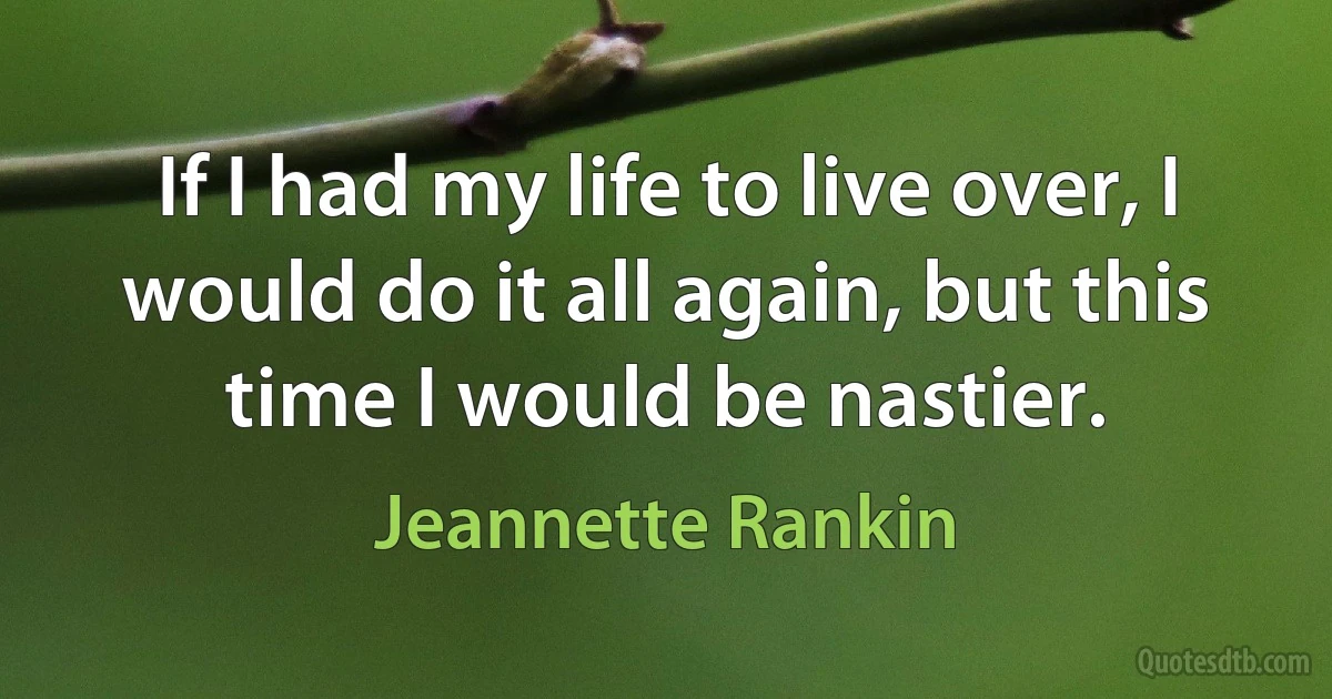 If I had my life to live over, I would do it all again, but this time I would be nastier. (Jeannette Rankin)