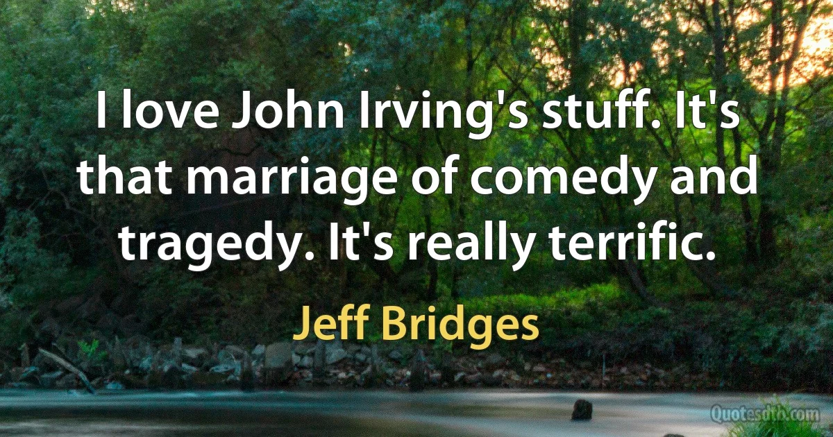 I love John Irving's stuff. It's that marriage of comedy and tragedy. It's really terrific. (Jeff Bridges)