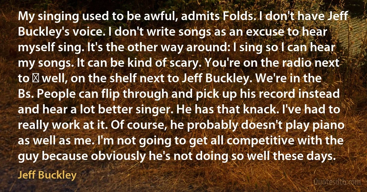 My singing used to be awful, admits Folds. I don't have Jeff Buckley's voice. I don't write songs as an excuse to hear myself sing. It's the other way around: I sing so I can hear my songs. It can be kind of scary. You're on the radio next to ― well, on the shelf next to Jeff Buckley. We're in the Bs. People can flip through and pick up his record instead and hear a lot better singer. He has that knack. I've had to really work at it. Of course, he probably doesn't play piano as well as me. I'm not going to get all competitive with the guy because obviously he's not doing so well these days. (Jeff Buckley)