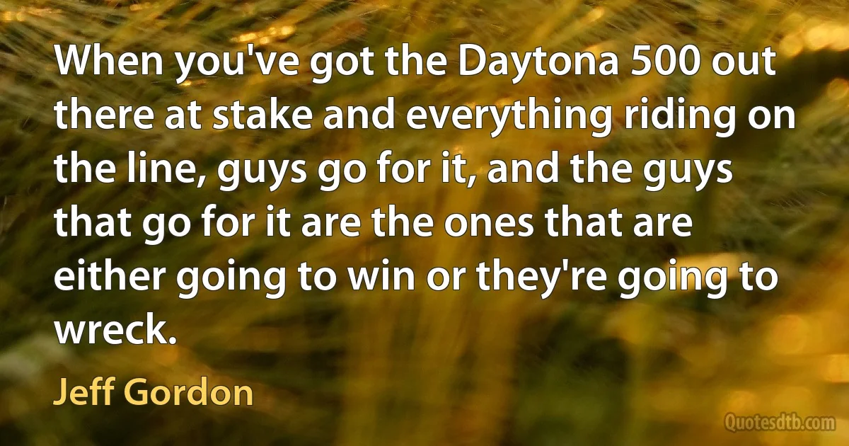 When you've got the Daytona 500 out there at stake and everything riding on the line, guys go for it, and the guys that go for it are the ones that are either going to win or they're going to wreck. (Jeff Gordon)