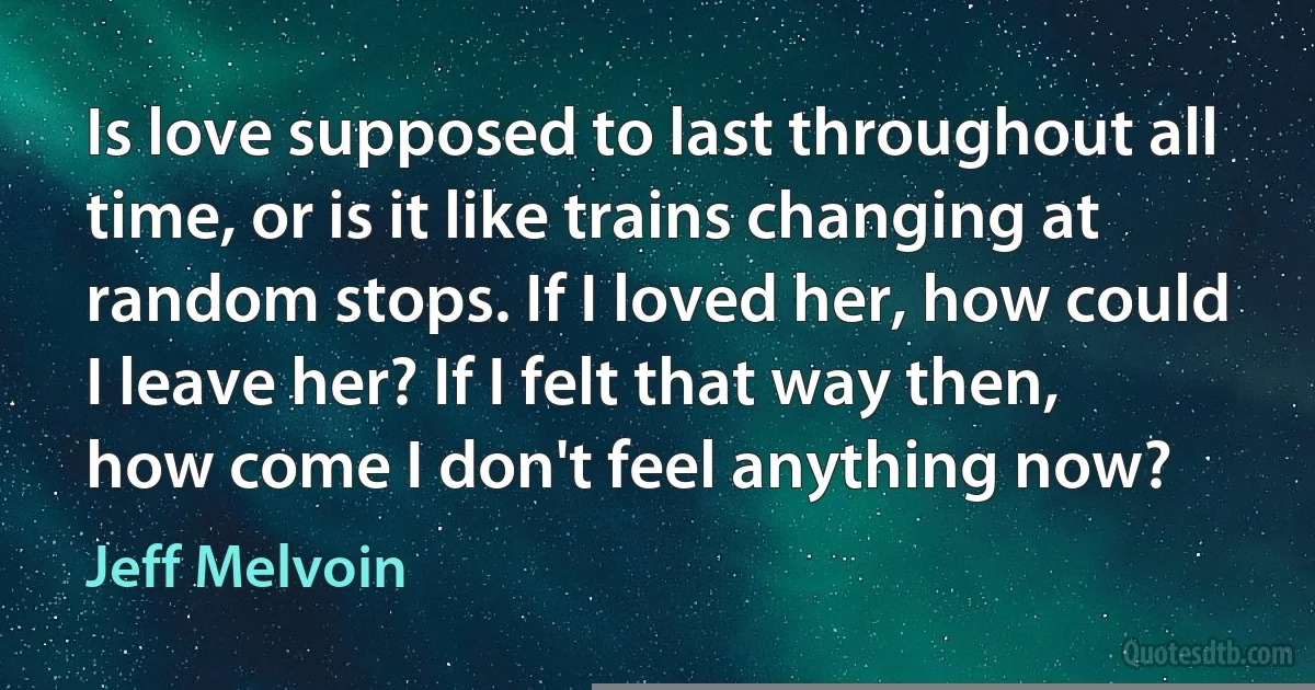 Is love supposed to last throughout all time, or is it like trains changing at random stops. If I loved her, how could I leave her? If I felt that way then, how come I don't feel anything now? (Jeff Melvoin)