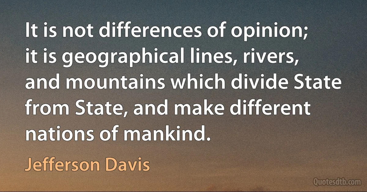 It is not differences of opinion; it is geographical lines, rivers, and mountains which divide State from State, and make different nations of mankind. (Jefferson Davis)