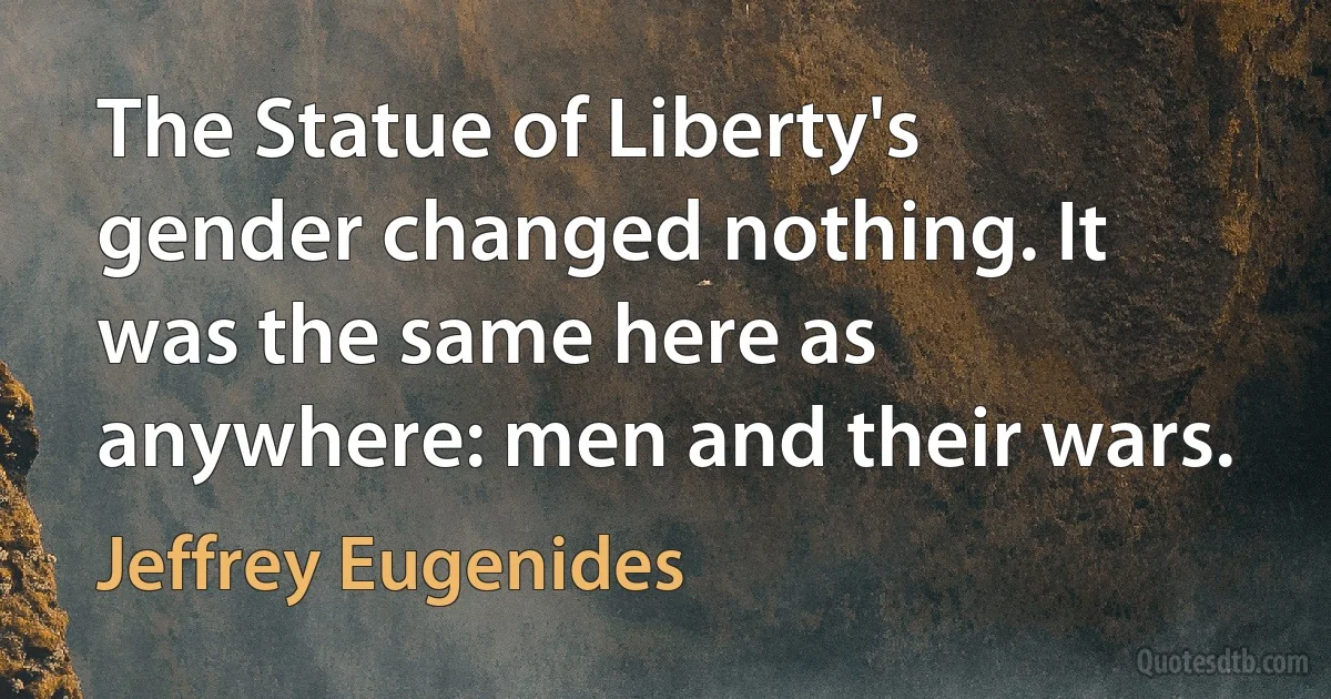 The Statue of Liberty's gender changed nothing. It was the same here as anywhere: men and their wars. (Jeffrey Eugenides)