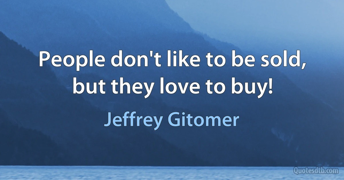 People don't like to be sold, but they love to buy! (Jeffrey Gitomer)