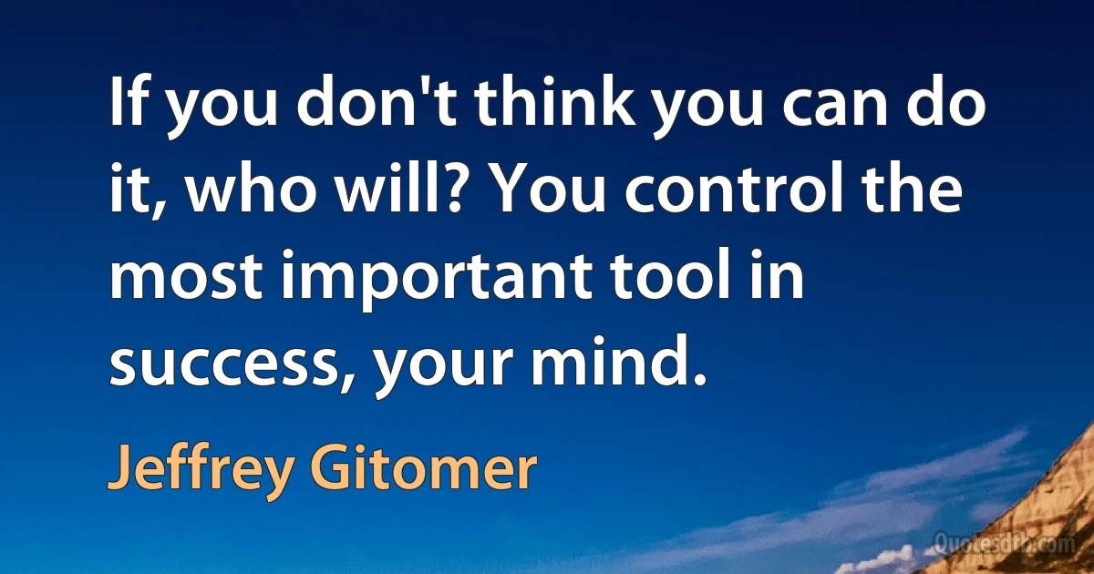 If you don't think you can do it, who will? You control the most important tool in success, your mind. (Jeffrey Gitomer)