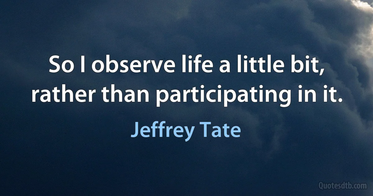 So I observe life a little bit, rather than participating in it. (Jeffrey Tate)