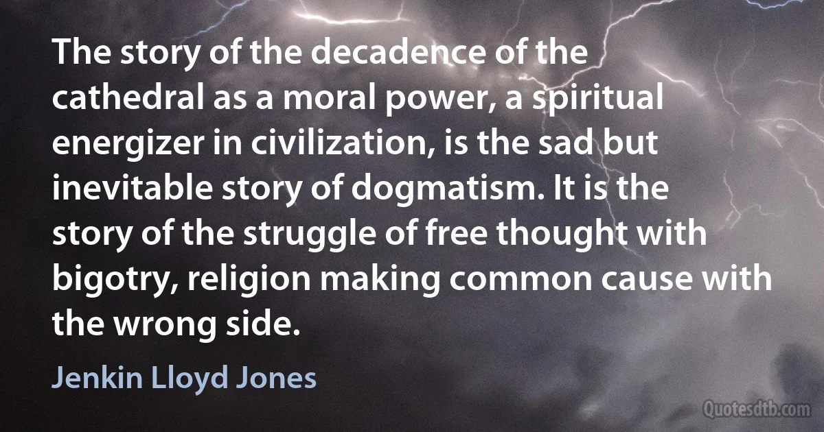 The story of the decadence of the cathedral as a moral power, a spiritual energizer in civilization, is the sad but inevitable story of dogmatism. It is the story of the struggle of free thought with bigotry, religion making common cause with the wrong side. (Jenkin Lloyd Jones)