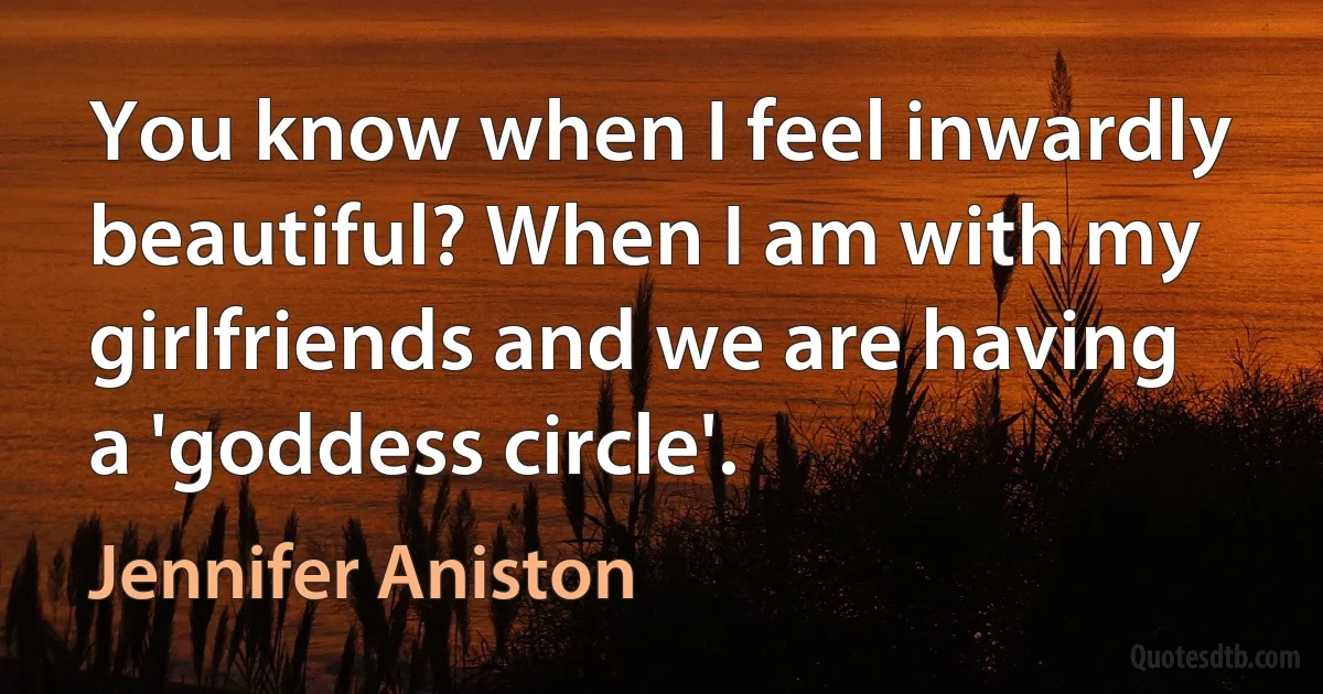 You know when I feel inwardly beautiful? When I am with my girlfriends and we are having a 'goddess circle'. (Jennifer Aniston)