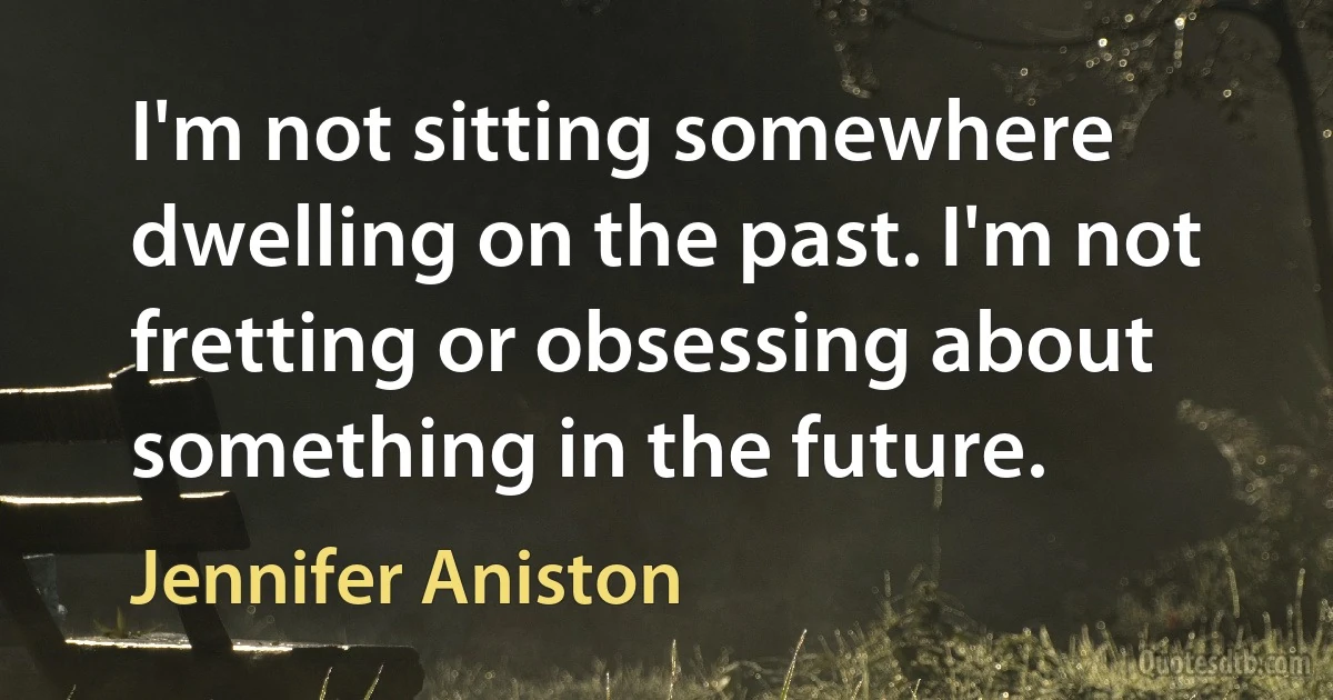 I'm not sitting somewhere dwelling on the past. I'm not fretting or obsessing about something in the future. (Jennifer Aniston)