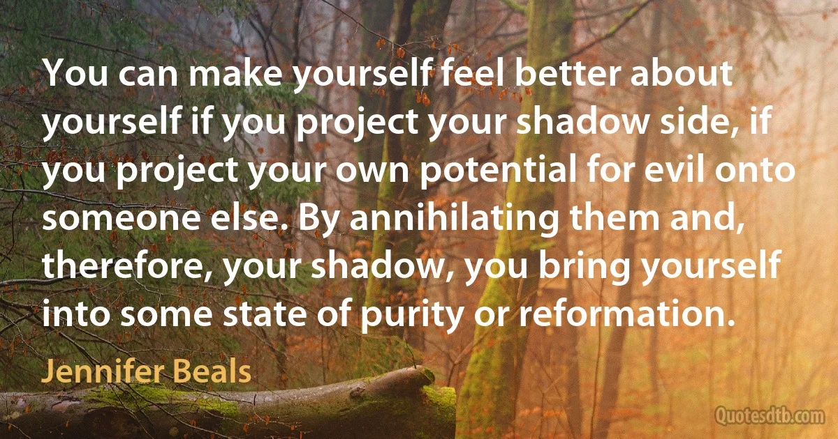 You can make yourself feel better about yourself if you project your shadow side, if you project your own potential for evil onto someone else. By annihilating them and, therefore, your shadow, you bring yourself into some state of purity or reformation. (Jennifer Beals)