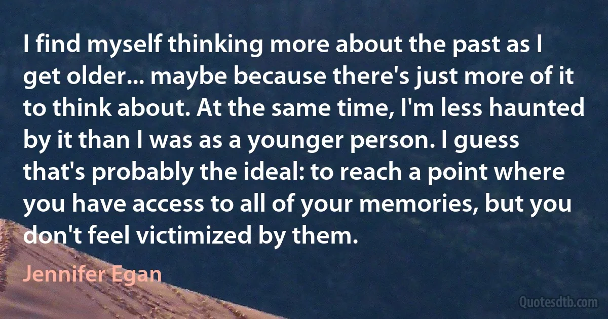 I find myself thinking more about the past as I get older... maybe because there's just more of it to think about. At the same time, I'm less haunted by it than I was as a younger person. I guess that's probably the ideal: to reach a point where you have access to all of your memories, but you don't feel victimized by them. (Jennifer Egan)