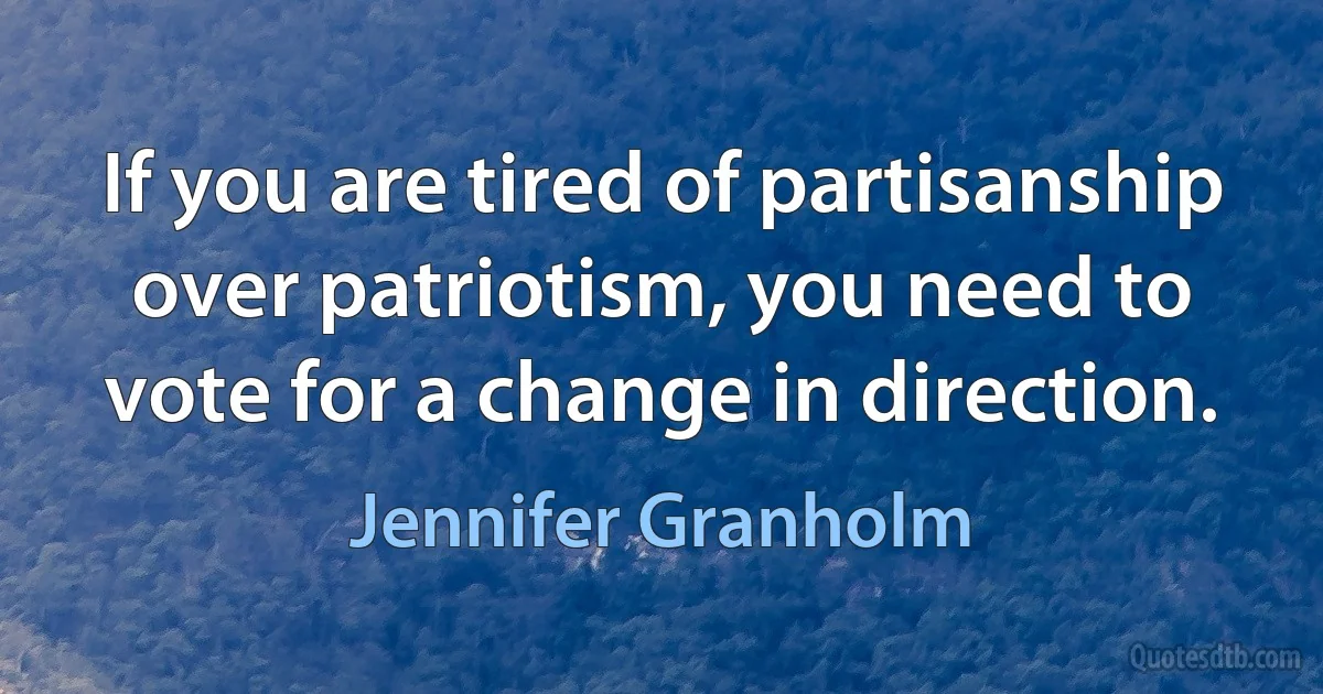 If you are tired of partisanship over patriotism, you need to vote for a change in direction. (Jennifer Granholm)