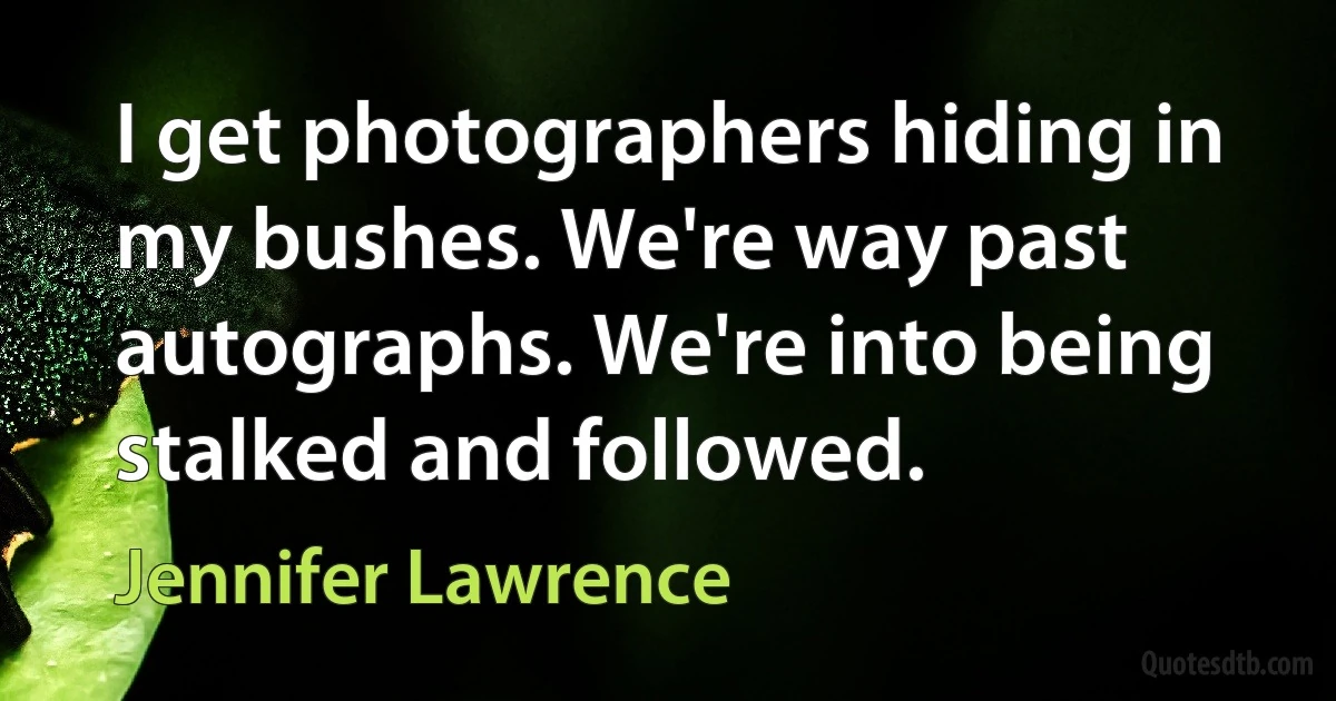 I get photographers hiding in my bushes. We're way past autographs. We're into being stalked and followed. (Jennifer Lawrence)