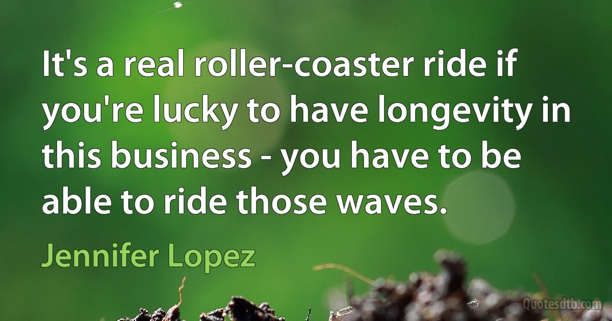 It's a real roller-coaster ride if you're lucky to have longevity in this business - you have to be able to ride those waves. (Jennifer Lopez)