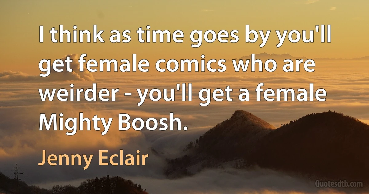 I think as time goes by you'll get female comics who are weirder - you'll get a female Mighty Boosh. (Jenny Eclair)