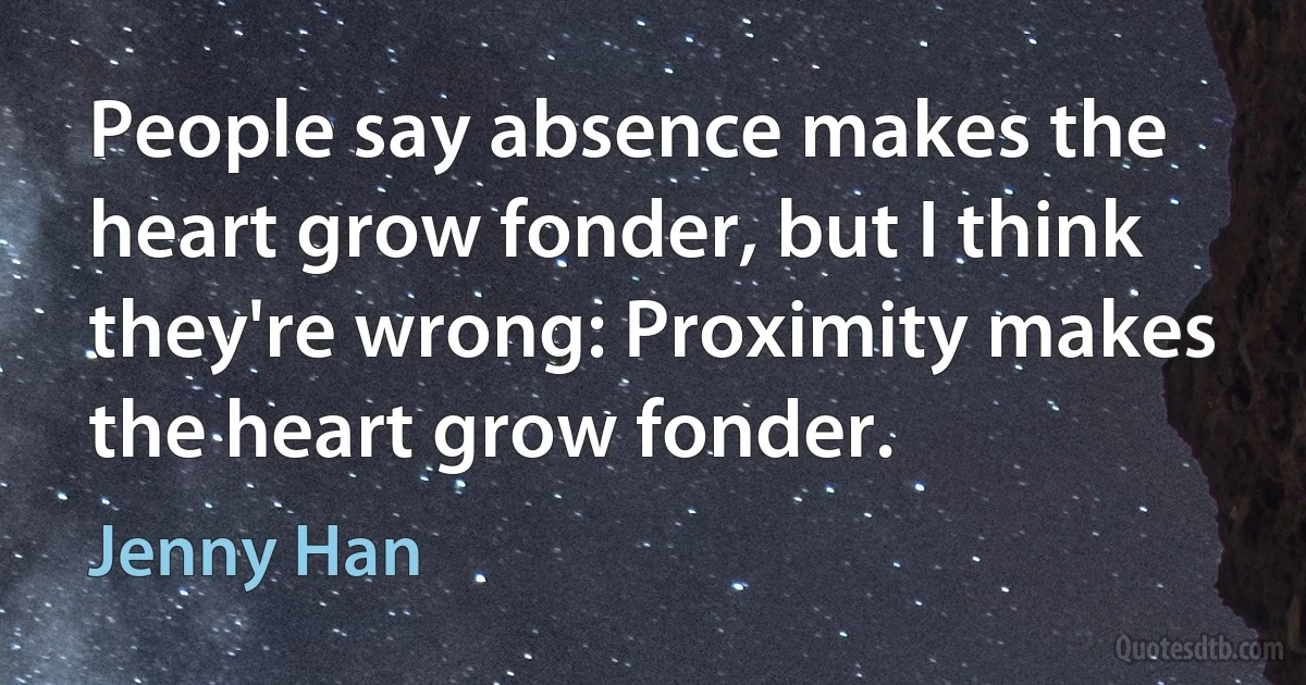 People say absence makes the heart grow fonder, but I think they're wrong: Proximity makes the heart grow fonder. (Jenny Han)