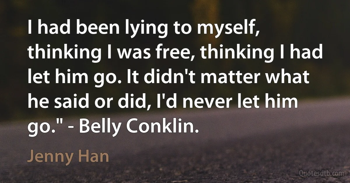 I had been lying to myself, thinking I was free, thinking I had let him go. It didn't matter what he said or did, I'd never let him go." - Belly Conklin. (Jenny Han)