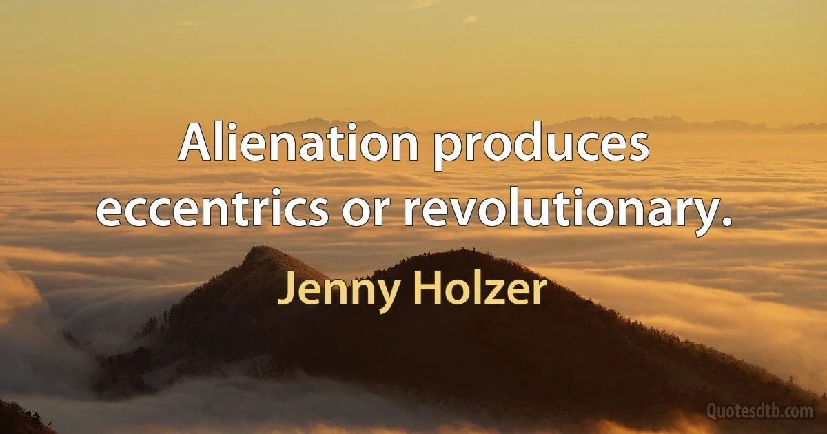 Alienation produces eccentrics or revolutionary. (Jenny Holzer)