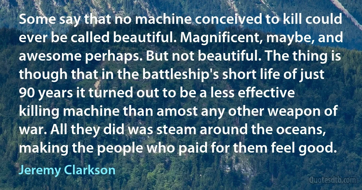 Some say that no machine conceived to kill could ever be called beautiful. Magnificent, maybe, and awesome perhaps. But not beautiful. The thing is though that in the battleship's short life of just 90 years it turned out to be a less effective killing machine than amost any other weapon of war. All they did was steam around the oceans, making the people who paid for them feel good. (Jeremy Clarkson)