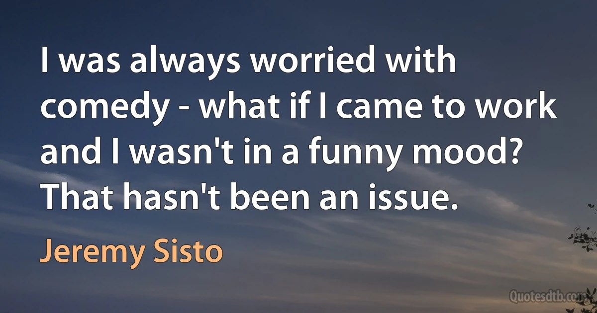 I was always worried with comedy - what if I came to work and I wasn't in a funny mood? That hasn't been an issue. (Jeremy Sisto)