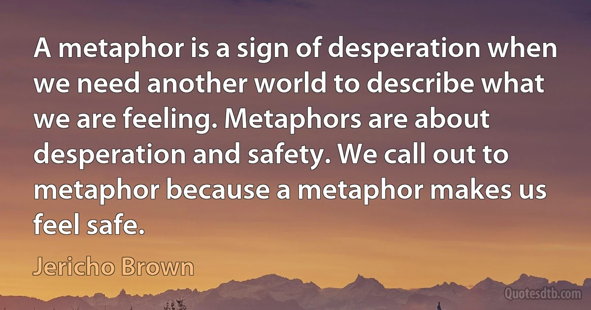 A metaphor is a sign of desperation when we need another world to describe what we are feeling. Metaphors are about desperation and safety. We call out to metaphor because a metaphor makes us feel safe. (Jericho Brown)