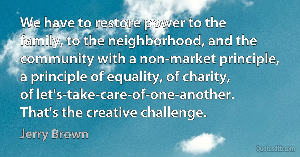 We have to restore power to the family, to the neighborhood, and the community with a non-market principle, a principle of equality, of charity, of let's-take-care-of-one-another. That's the creative challenge. (Jerry Brown)