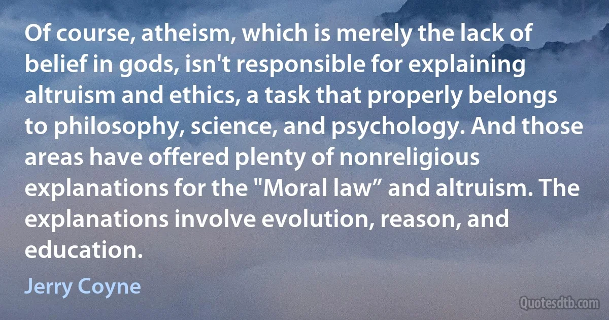 Of course, atheism, which is merely the lack of belief in gods, isn't responsible for explaining altruism and ethics, a task that properly belongs to philosophy, science, and psychology. And those areas have offered plenty of nonreligious explanations for the "Moral law” and altruism. The explanations involve evolution, reason, and education. (Jerry Coyne)