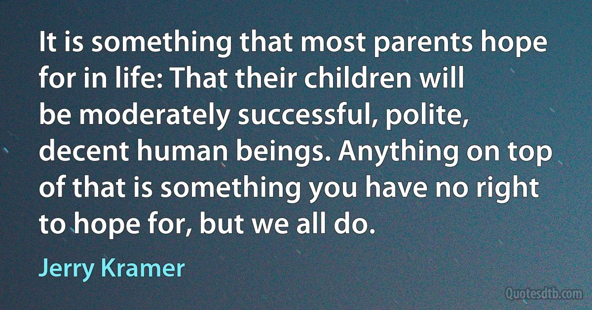 It is something that most parents hope for in life: That their children will be moderately successful, polite, decent human beings. Anything on top of that is something you have no right to hope for, but we all do. (Jerry Kramer)