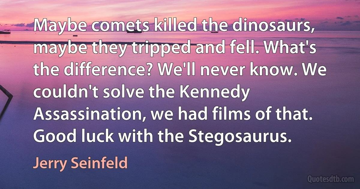 Maybe comets killed the dinosaurs, maybe they tripped and fell. What's the difference? We'll never know. We couldn't solve the Kennedy Assassination, we had films of that. Good luck with the Stegosaurus. (Jerry Seinfeld)