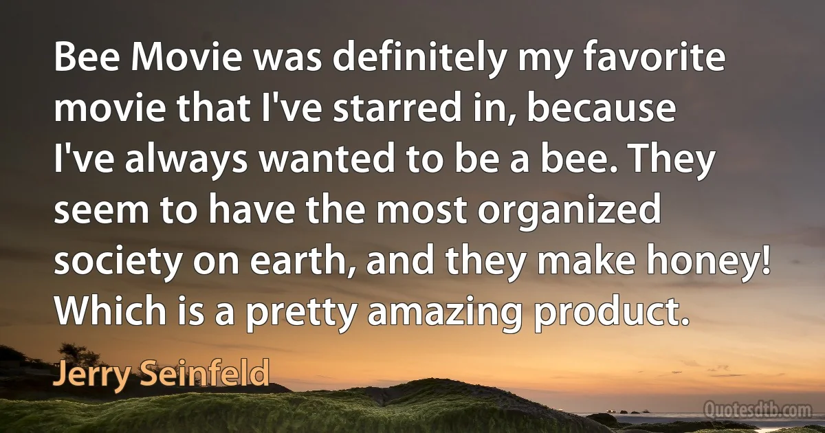 Bee Movie was definitely my favorite movie that I've starred in, because I've always wanted to be a bee. They seem to have the most organized society on earth, and they make honey! Which is a pretty amazing product. (Jerry Seinfeld)