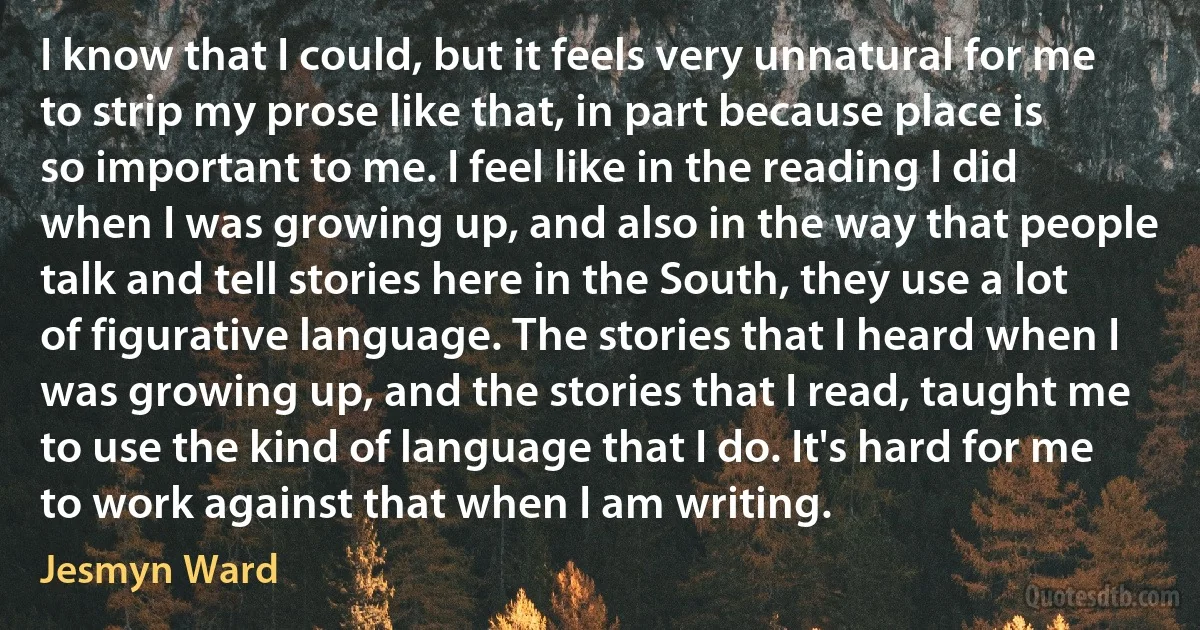 I know that I could, but it feels very unnatural for me to strip my prose like that, in part because place is so important to me. I feel like in the reading I did when I was growing up, and also in the way that people talk and tell stories here in the South, they use a lot of figurative language. The stories that I heard when I was growing up, and the stories that I read, taught me to use the kind of language that I do. It's hard for me to work against that when I am writing. (Jesmyn Ward)