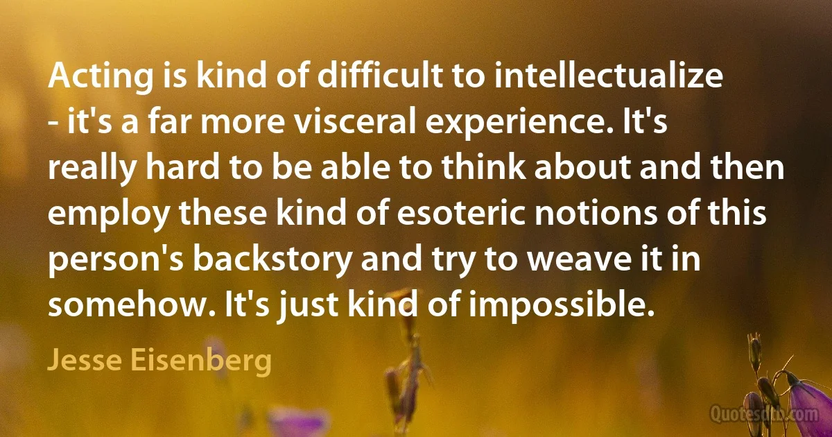 Acting is kind of difficult to intellectualize - it's a far more visceral experience. It's really hard to be able to think about and then employ these kind of esoteric notions of this person's backstory and try to weave it in somehow. It's just kind of impossible. (Jesse Eisenberg)