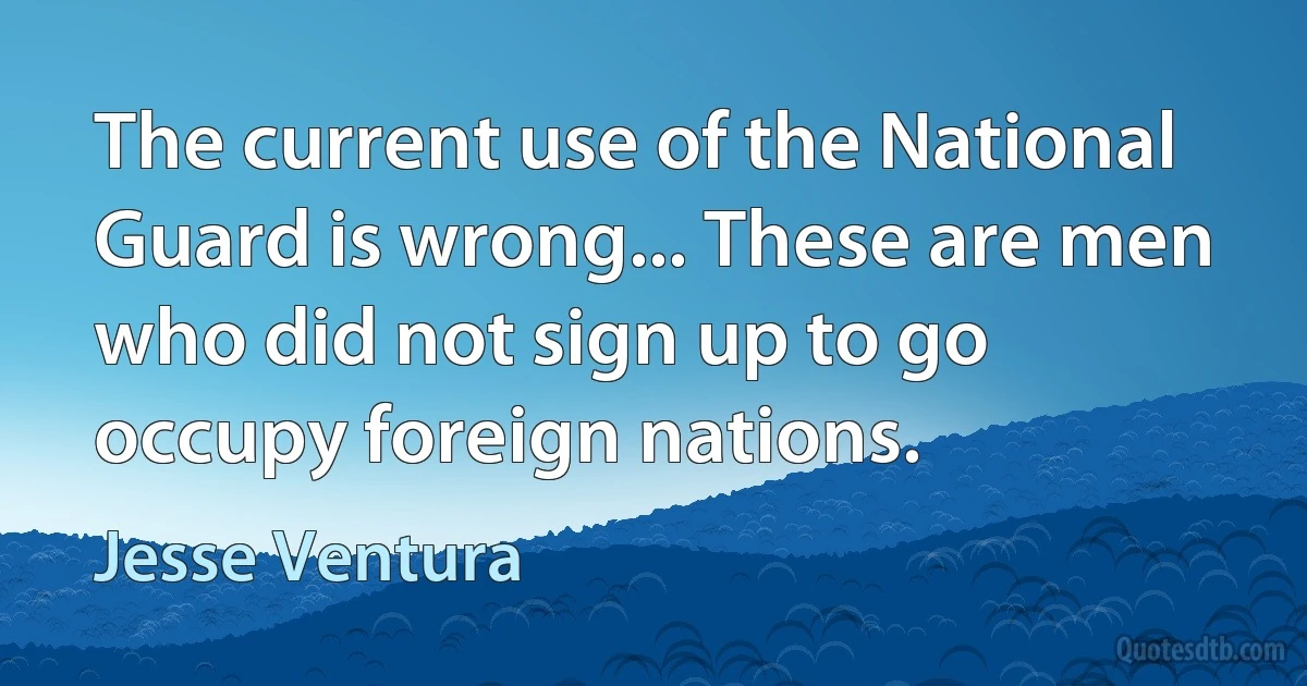 The current use of the National Guard is wrong... These are men who did not sign up to go occupy foreign nations. (Jesse Ventura)