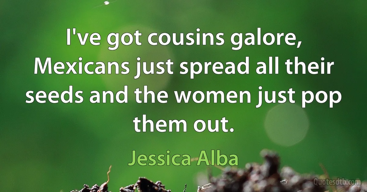 I've got cousins galore, Mexicans just spread all their seeds and the women just pop them out. (Jessica Alba)