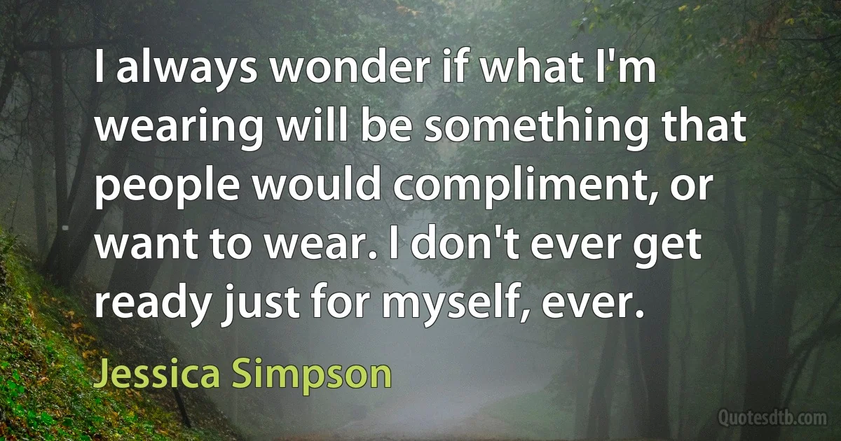 I always wonder if what I'm wearing will be something that people would compliment, or want to wear. I don't ever get ready just for myself, ever. (Jessica Simpson)