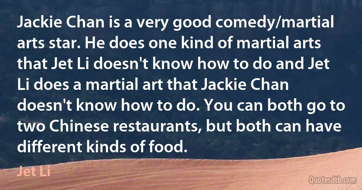 Jackie Chan is a very good comedy/martial arts star. He does one kind of martial arts that Jet Li doesn't know how to do and Jet Li does a martial art that Jackie Chan doesn't know how to do. You can both go to two Chinese restaurants, but both can have different kinds of food. (Jet Li)