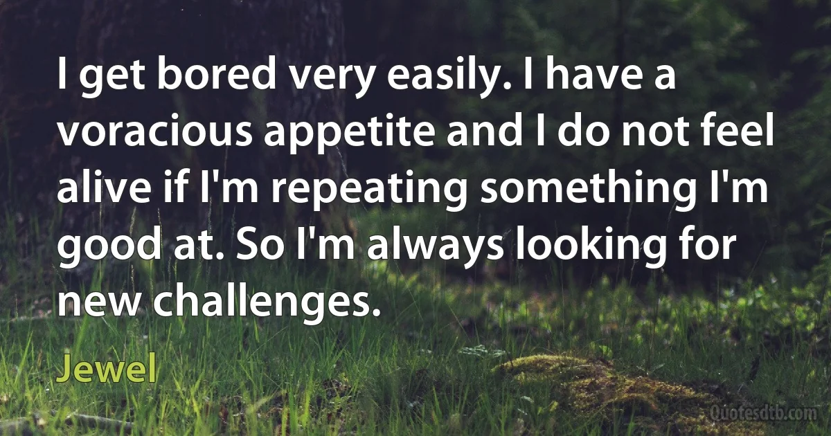 I get bored very easily. I have a voracious appetite and I do not feel alive if I'm repeating something I'm good at. So I'm always looking for new challenges. (Jewel)