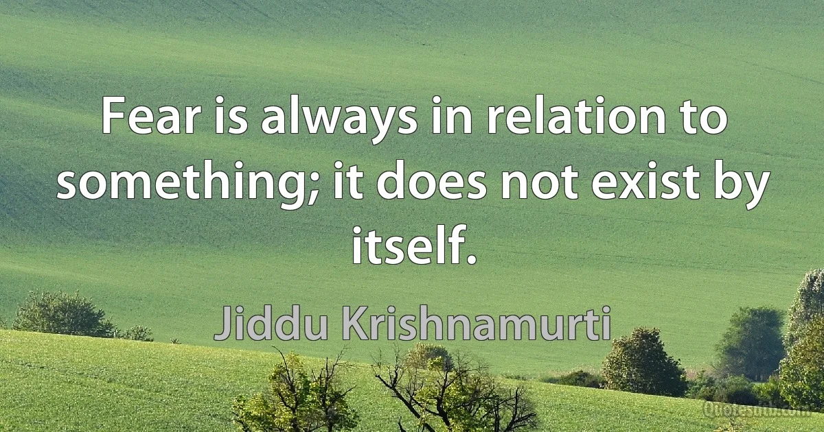 Fear is always in relation to something; it does not exist by itself. (Jiddu Krishnamurti)