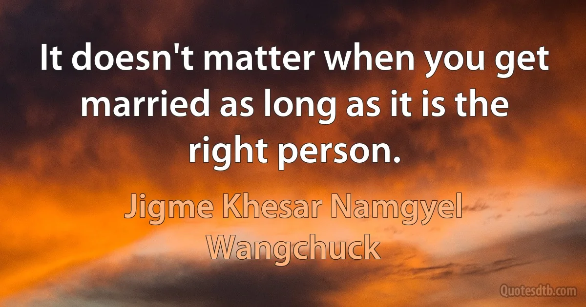 It doesn't matter when you get married as long as it is the right person. (Jigme Khesar Namgyel Wangchuck)